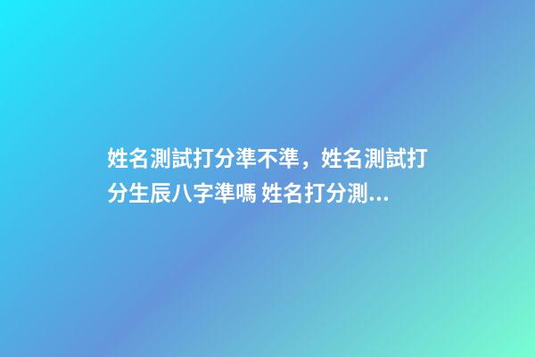 姓名測試打分準不準，姓名測試打分生辰八字準嗎 姓名打分測試免費周易，姓名測試打分可信嗎-第1張-觀點-玄機派